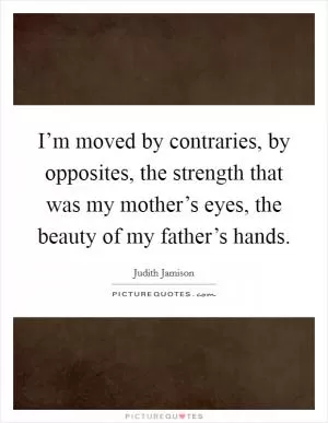 I’m moved by contraries, by opposites, the strength that was my mother’s eyes, the beauty of my father’s hands Picture Quote #1