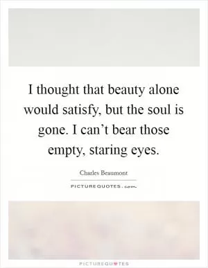 I thought that beauty alone would satisfy, but the soul is gone. I can’t bear those empty, staring eyes Picture Quote #1