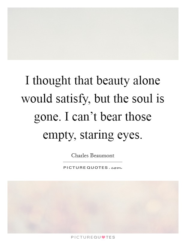 I thought that beauty alone would satisfy, but the soul is gone. I can't bear those empty, staring eyes. Picture Quote #1