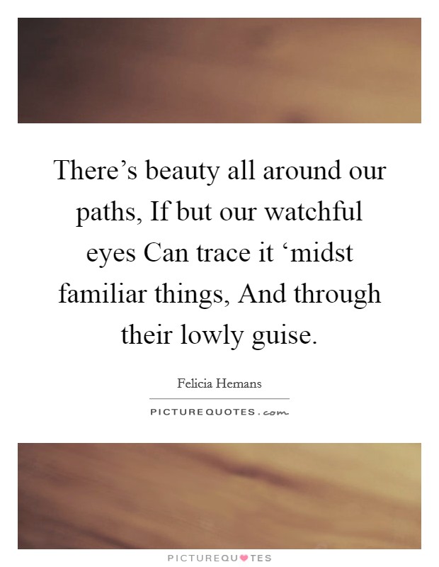 There's beauty all around our paths, If but our watchful eyes Can trace it ‘midst familiar things, And through their lowly guise. Picture Quote #1