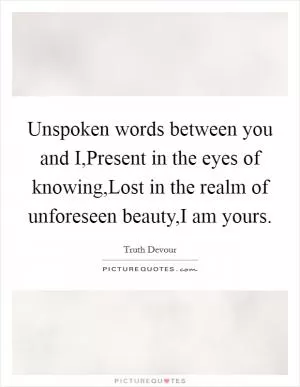 Unspoken words between you and I,Present in the eyes of knowing,Lost in the realm of unforeseen beauty,I am yours Picture Quote #1