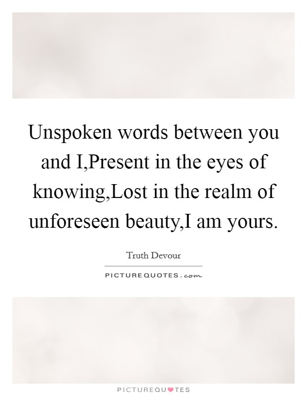 Unspoken words between you and I,Present in the eyes of knowing,Lost in the realm of unforeseen beauty,I am yours. Picture Quote #1