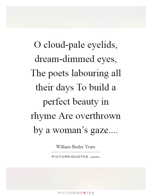 O cloud-pale eyelids, dream-dimmed eyes, The poets labouring all their days To build a perfect beauty in rhyme Are overthrown by a woman's gaze.... Picture Quote #1