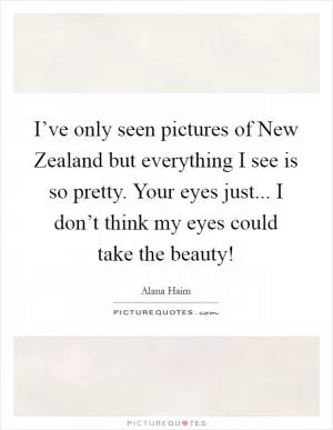 I’ve only seen pictures of New Zealand but everything I see is so pretty. Your eyes just... I don’t think my eyes could take the beauty! Picture Quote #1