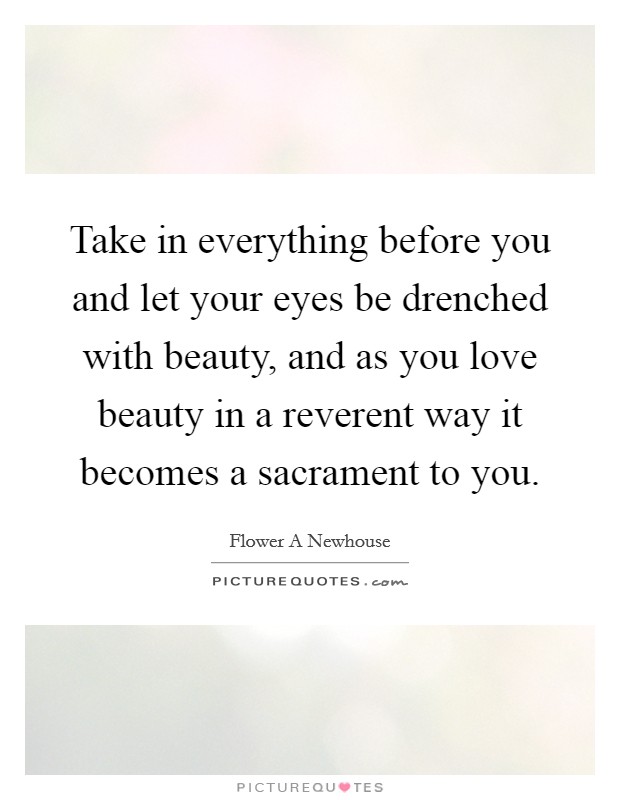 Take in everything before you and let your eyes be drenched with beauty, and as you love beauty in a reverent way it becomes a sacrament to you. Picture Quote #1
