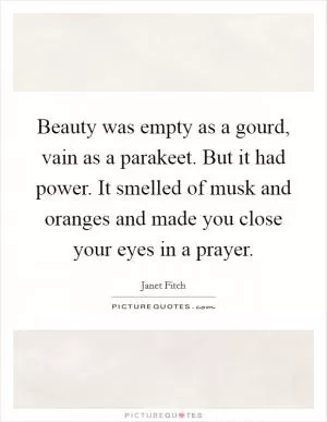 Beauty was empty as a gourd, vain as a parakeet. But it had power. It smelled of musk and oranges and made you close your eyes in a prayer Picture Quote #1