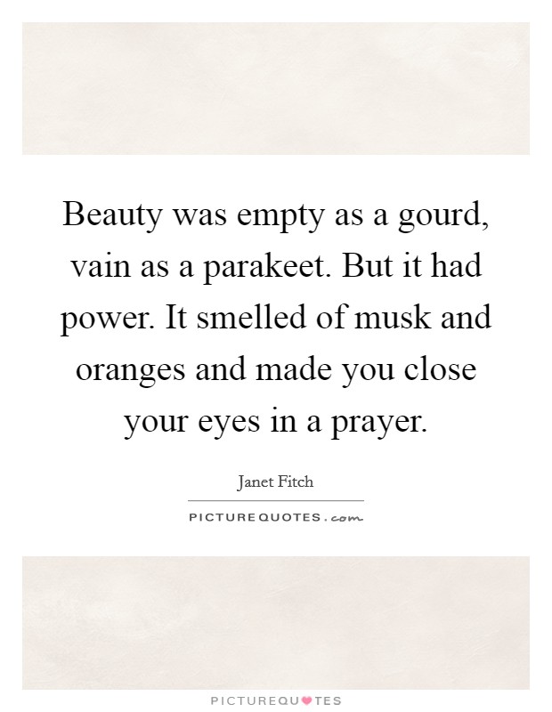 Beauty was empty as a gourd, vain as a parakeet. But it had power. It smelled of musk and oranges and made you close your eyes in a prayer. Picture Quote #1