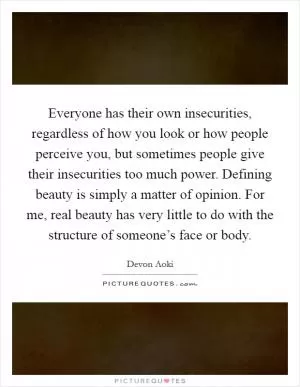 Everyone has their own insecurities, regardless of how you look or how people perceive you, but sometimes people give their insecurities too much power. Defining beauty is simply a matter of opinion. For me, real beauty has very little to do with the structure of someone’s face or body Picture Quote #1