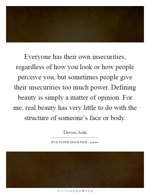 Everyone has their own insecurities, regardless of how you look or how people perceive you, but sometimes people give their insecurities too much power. Defining beauty is simply a matter of opinion. For me, real beauty has very little to do with the structure of someone's face or body. Picture Quote #1