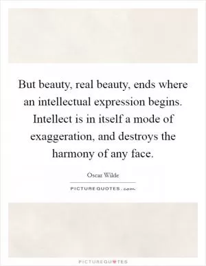 But beauty, real beauty, ends where an intellectual expression begins. Intellect is in itself a mode of exaggeration, and destroys the harmony of any face Picture Quote #1