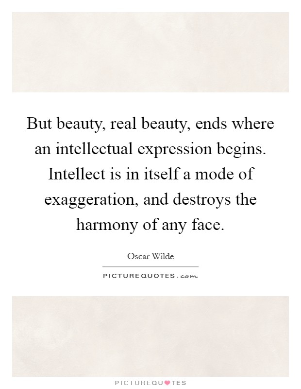 But beauty, real beauty, ends where an intellectual expression begins. Intellect is in itself a mode of exaggeration, and destroys the harmony of any face. Picture Quote #1