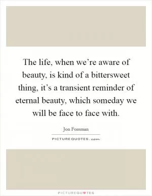 The life, when we’re aware of beauty, is kind of a bittersweet thing, it’s a transient reminder of eternal beauty, which someday we will be face to face with Picture Quote #1