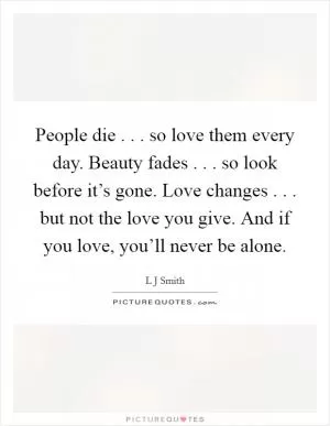 People die . . . so love them every day. Beauty fades . . . so look before it’s gone. Love changes . . . but not the love you give. And if you love, you’ll never be alone Picture Quote #1