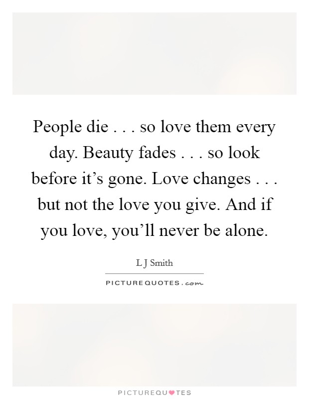 People die . . . so love them every day. Beauty fades . . . so look before it's gone. Love changes . . . but not the love you give. And if you love, you'll never be alone. Picture Quote #1