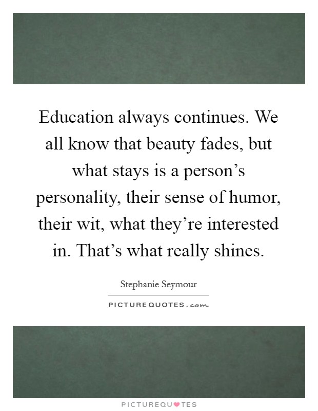Education always continues. We all know that beauty fades, but what stays is a person's personality, their sense of humor, their wit, what they're interested in. That's what really shines. Picture Quote #1