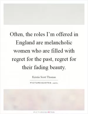 Often, the roles I’m offered in England are melancholic women who are filled with regret for the past, regret for their fading beauty Picture Quote #1