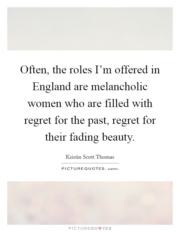 Often, the roles I'm offered in England are melancholic women who are filled with regret for the past, regret for their fading beauty. Picture Quote #1