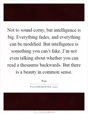Not to sound corny, but intelligence is big. Everything fades, and everything can be modified. But intelligence is something you can’t fake. I’m not even talking about whether you can read a thesaurus backwards. But there is a beauty in common sense Picture Quote #1