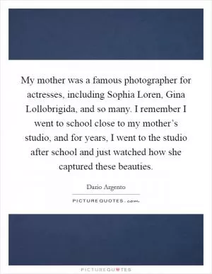 My mother was a famous photographer for actresses, including Sophia Loren, Gina Lollobrigida, and so many. I remember I went to school close to my mother’s studio, and for years, I went to the studio after school and just watched how she captured these beauties Picture Quote #1