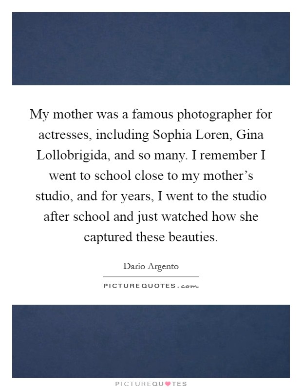My mother was a famous photographer for actresses, including Sophia Loren, Gina Lollobrigida, and so many. I remember I went to school close to my mother's studio, and for years, I went to the studio after school and just watched how she captured these beauties. Picture Quote #1