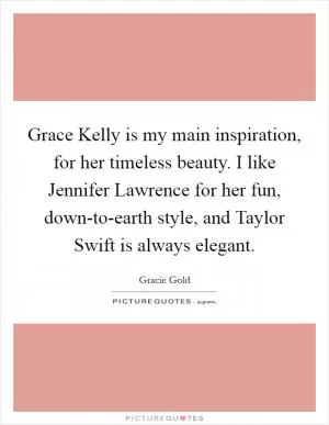 Grace Kelly is my main inspiration, for her timeless beauty. I like Jennifer Lawrence for her fun, down-to-earth style, and Taylor Swift is always elegant Picture Quote #1