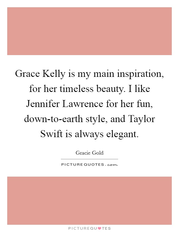 Grace Kelly is my main inspiration, for her timeless beauty. I like Jennifer Lawrence for her fun, down-to-earth style, and Taylor Swift is always elegant. Picture Quote #1
