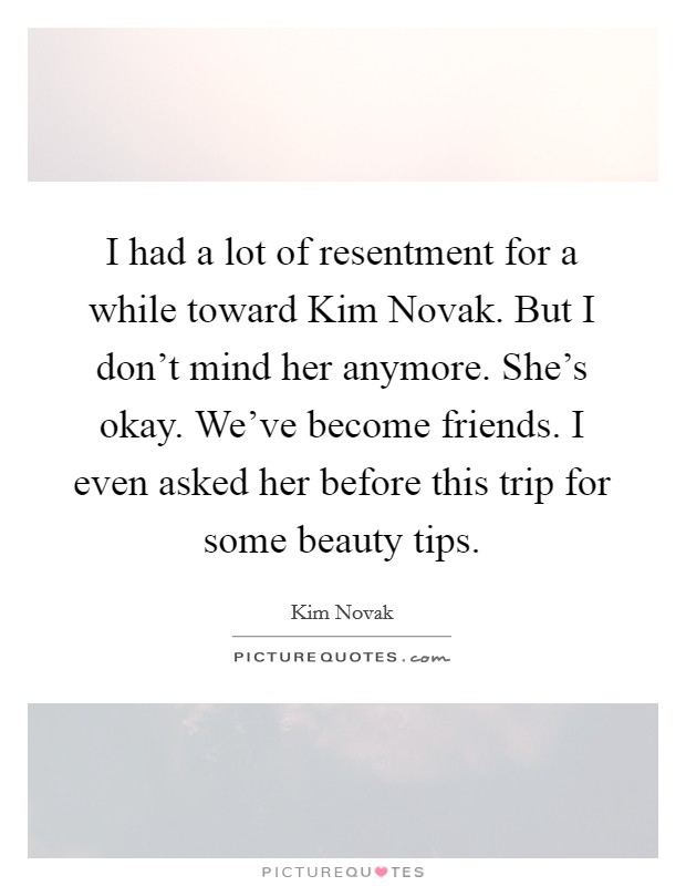 I had a lot of resentment for a while toward Kim Novak. But I don't mind her anymore. She's okay. We've become friends. I even asked her before this trip for some beauty tips. Picture Quote #1