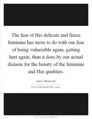 The fear of this delicate and fierce feminine has more to do with our fear of being vulnerable again, getting hurt again, than it does by our actual distaste for the beauty of the feminine and Her qualities Picture Quote #1