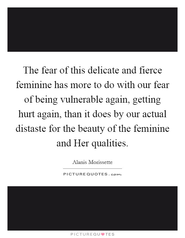 The fear of this delicate and fierce feminine has more to do with our fear of being vulnerable again, getting hurt again, than it does by our actual distaste for the beauty of the feminine and Her qualities. Picture Quote #1