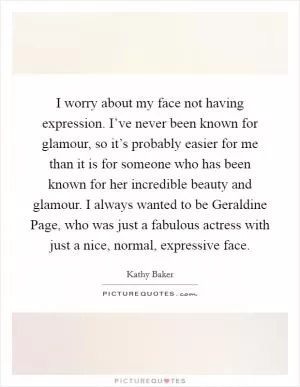 I worry about my face not having expression. I’ve never been known for glamour, so it’s probably easier for me than it is for someone who has been known for her incredible beauty and glamour. I always wanted to be Geraldine Page, who was just a fabulous actress with just a nice, normal, expressive face Picture Quote #1