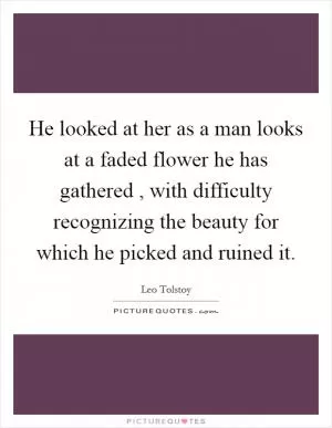 He looked at her as a man looks at a faded flower he has gathered , with difficulty recognizing the beauty for which he picked and ruined it Picture Quote #1
