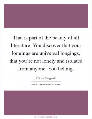 That is part of the beauty of all literature. You discover that your longings are universal longings, that you’re not lonely and isolated from anyone. You belong Picture Quote #1