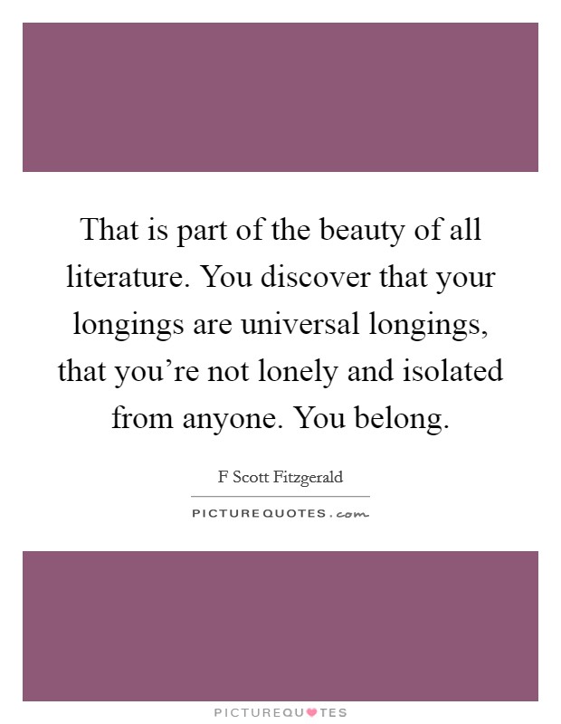 That is part of the beauty of all literature. You discover that your longings are universal longings, that you're not lonely and isolated from anyone. You belong. Picture Quote #1