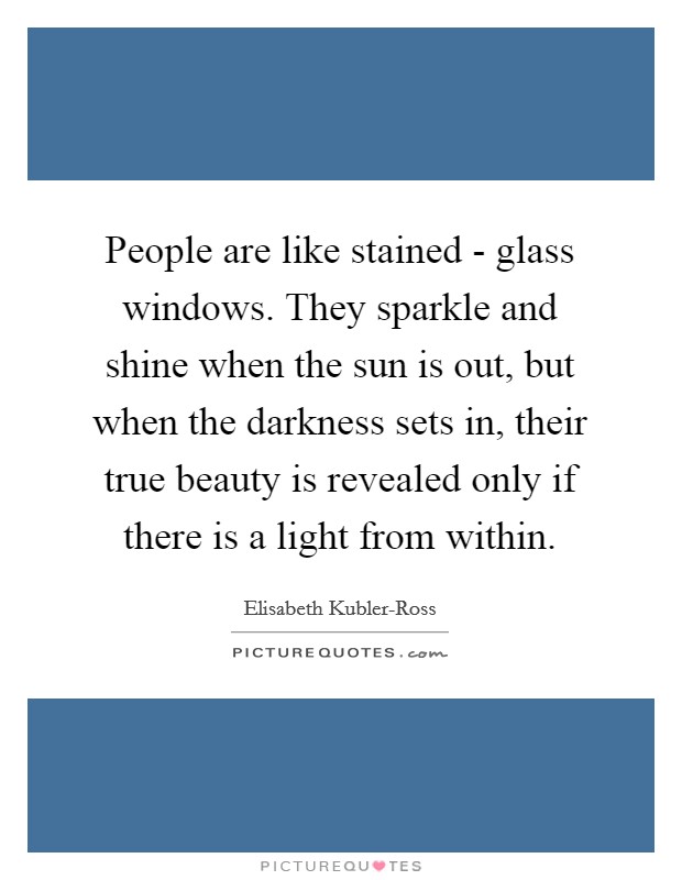 People are like stained - glass windows. They sparkle and shine when the sun is out, but when the darkness sets in, their true beauty is revealed only if there is a light from within. Picture Quote #1