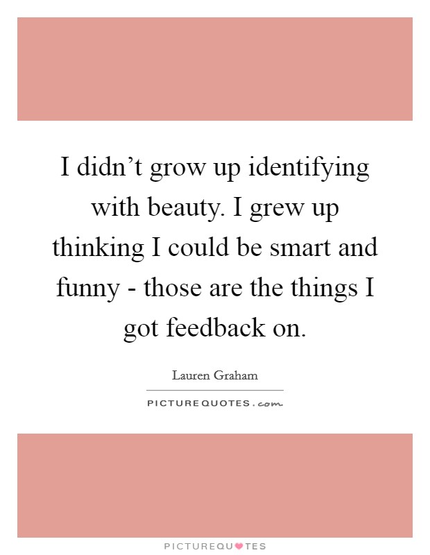 I didn't grow up identifying with beauty. I grew up thinking I could be smart and funny - those are the things I got feedback on. Picture Quote #1