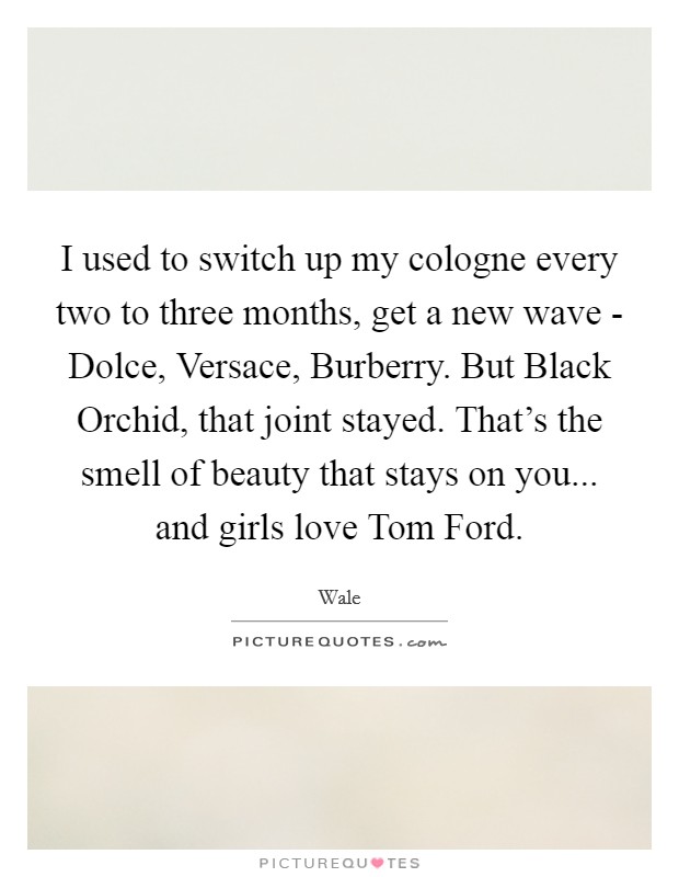 I used to switch up my cologne every two to three months, get a new wave - Dolce, Versace, Burberry. But Black Orchid, that joint stayed. That's the smell of beauty that stays on you... and girls love Tom Ford. Picture Quote #1