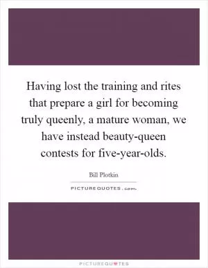 Having lost the training and rites that prepare a girl for becoming truly queenly, a mature woman, we have instead beauty-queen contests for five-year-olds Picture Quote #1