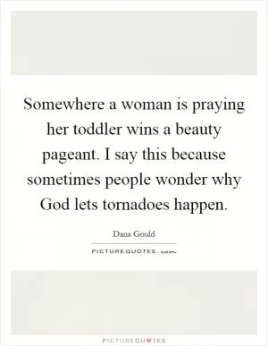 Somewhere a woman is praying her toddler wins a beauty pageant. I say this because sometimes people wonder why God lets tornadoes happen Picture Quote #1