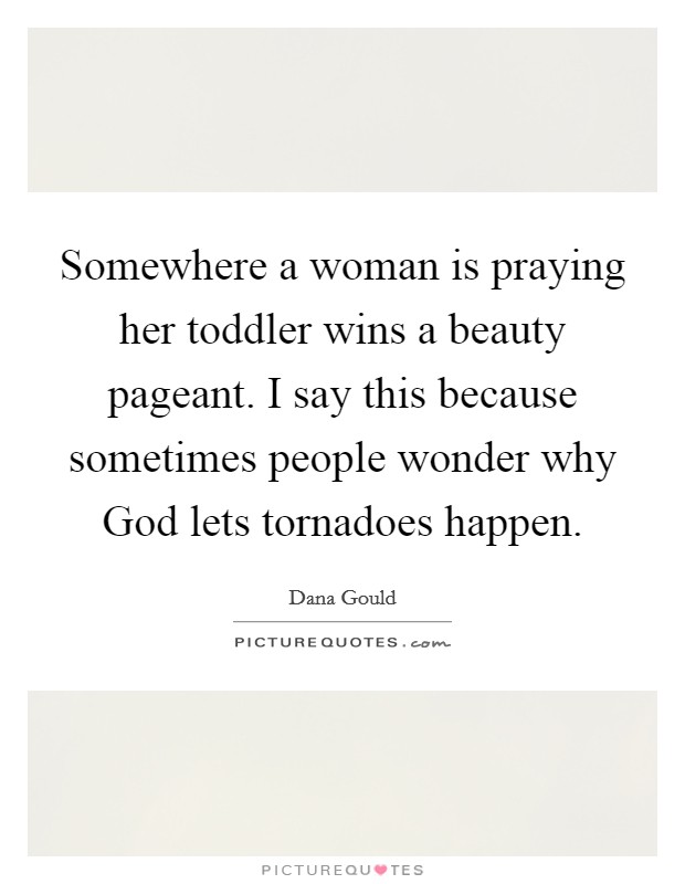 Somewhere a woman is praying her toddler wins a beauty pageant. I say this because sometimes people wonder why God lets tornadoes happen. Picture Quote #1