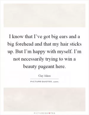 I know that I’ve got big ears and a big forehead and that my hair sticks up. But I’m happy with myself. I’m not necessarily trying to win a beauty pageant here Picture Quote #1