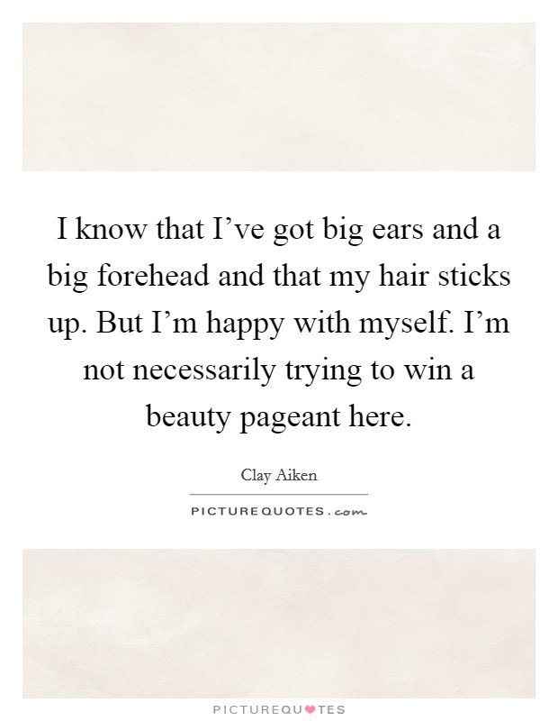 I know that I've got big ears and a big forehead and that my hair sticks up. But I'm happy with myself. I'm not necessarily trying to win a beauty pageant here. Picture Quote #1