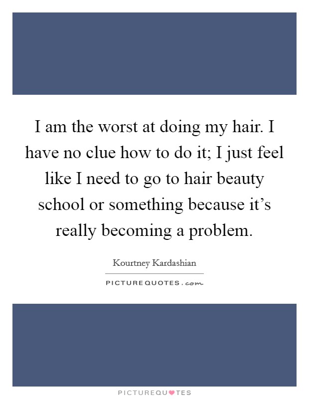 I am the worst at doing my hair. I have no clue how to do it; I just feel like I need to go to hair beauty school or something because it's really becoming a problem. Picture Quote #1