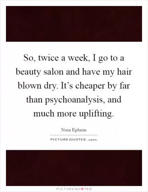 So, twice a week, I go to a beauty salon and have my hair blown dry. It’s cheaper by far than psychoanalysis, and much more uplifting Picture Quote #1