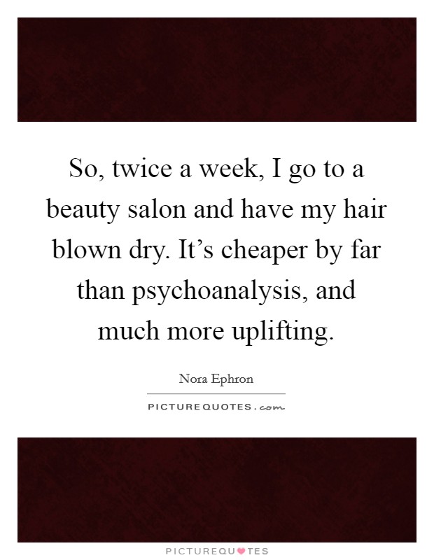 So, twice a week, I go to a beauty salon and have my hair blown dry. It's cheaper by far than psychoanalysis, and much more uplifting. Picture Quote #1