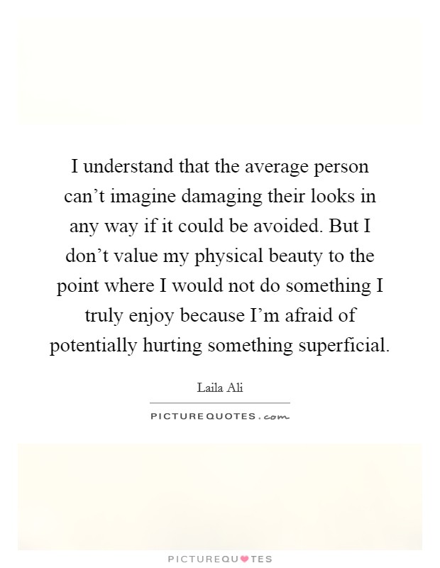 I understand that the average person can't imagine damaging their looks in any way if it could be avoided. But I don't value my physical beauty to the point where I would not do something I truly enjoy because I'm afraid of potentially hurting something superficial. Picture Quote #1