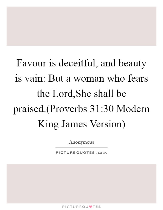 Favour is deceitful, and beauty is vain: But a woman who fears the Lord,She shall be praised.(Proverbs 31:30 Modern King James Version) Picture Quote #1