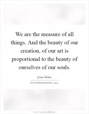 We are the measure of all things. And the beauty of our creation, of our art is proportional to the beauty of ourselves of our souls Picture Quote #1