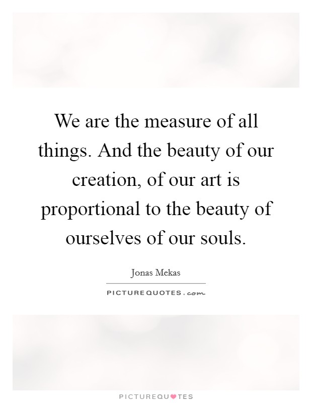 We are the measure of all things. And the beauty of our creation, of our art is proportional to the beauty of ourselves of our souls. Picture Quote #1