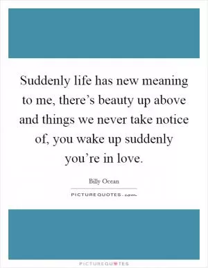 Suddenly life has new meaning to me, there’s beauty up above and things we never take notice of, you wake up suddenly you’re in love Picture Quote #1