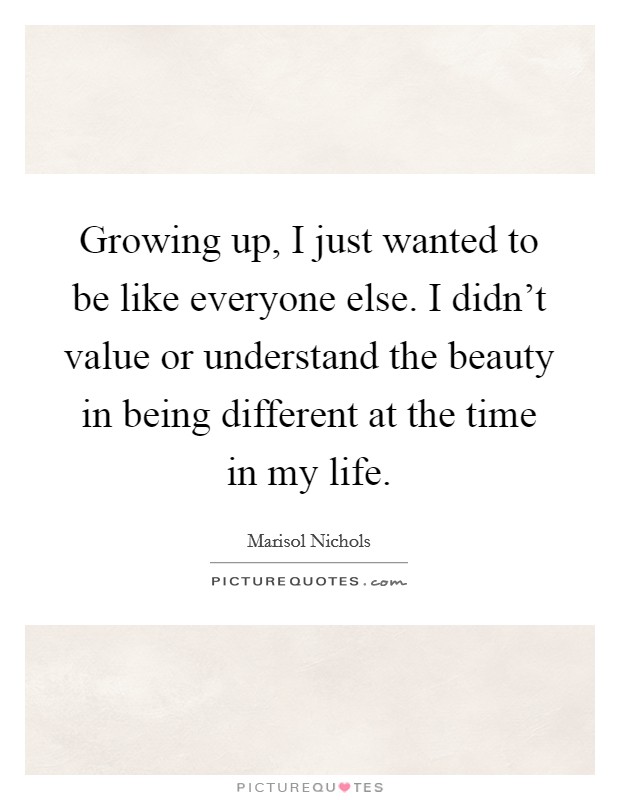 Growing up, I just wanted to be like everyone else. I didn't value or understand the beauty in being different at the time in my life. Picture Quote #1